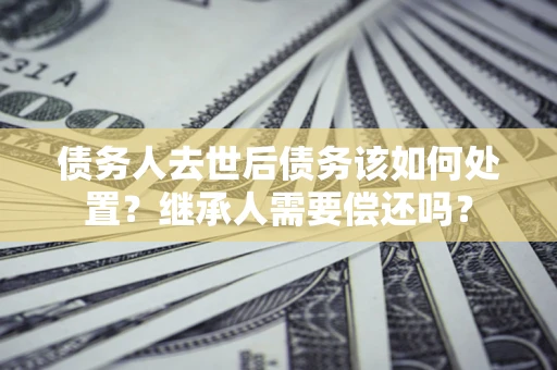武汉债务人去世后债务该如何处置？继承人需要偿还吗？
